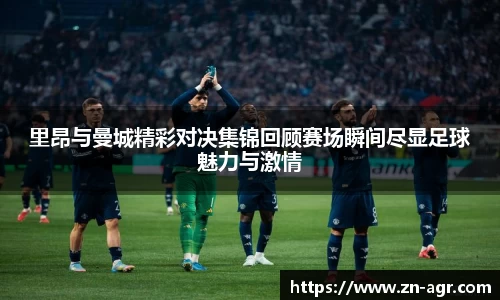 里昂与曼城精彩对决集锦回顾赛场瞬间尽显足球魅力与激情